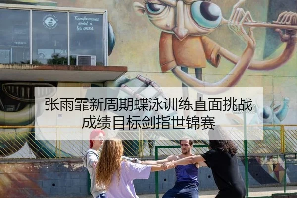 张雨霏新周期蝶泳训练直面挑战 成绩目标剑指世锦赛