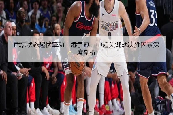 武磊状态起伏牵动上港争冠，中超关键战决胜因素深度剖析