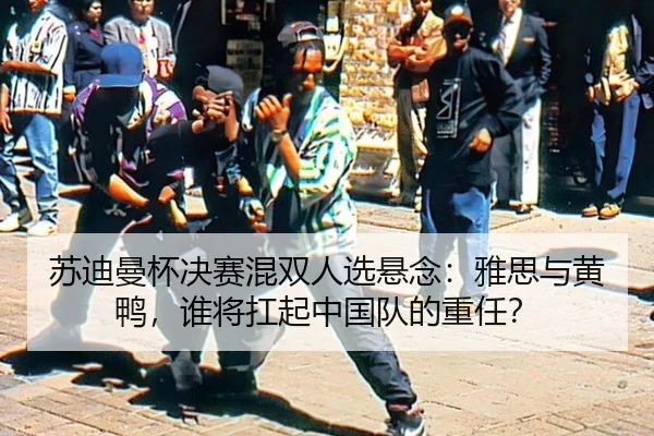 苏迪曼杯决赛混双人选悬念：雅思与黄鸭，谁将扛起中国队的重任？