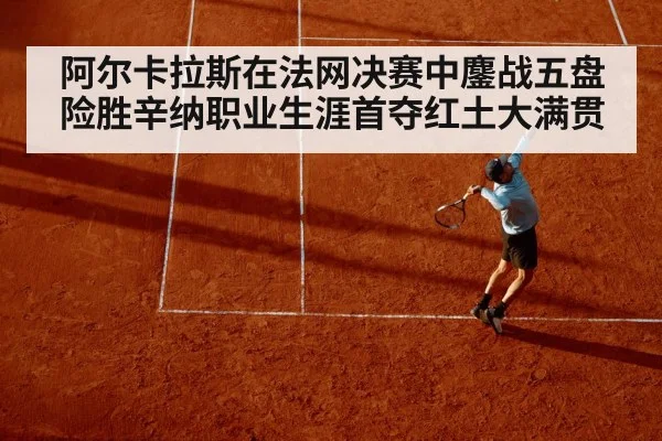 阿尔卡拉斯在法网决赛中鏖战五盘险胜辛纳职业生涯首夺红土大满贯