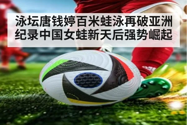 泳坛唐钱婷百米蛙泳再破亚洲纪录中国女蛙新天后强势崛起